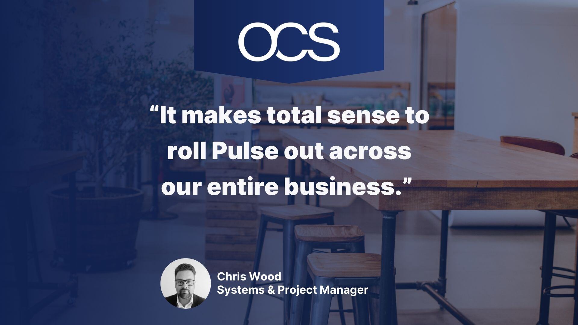 A quote from Chris Woods, Systems & Project Manager for OCS: It makes total sense to roll Pulse out across our entire business.