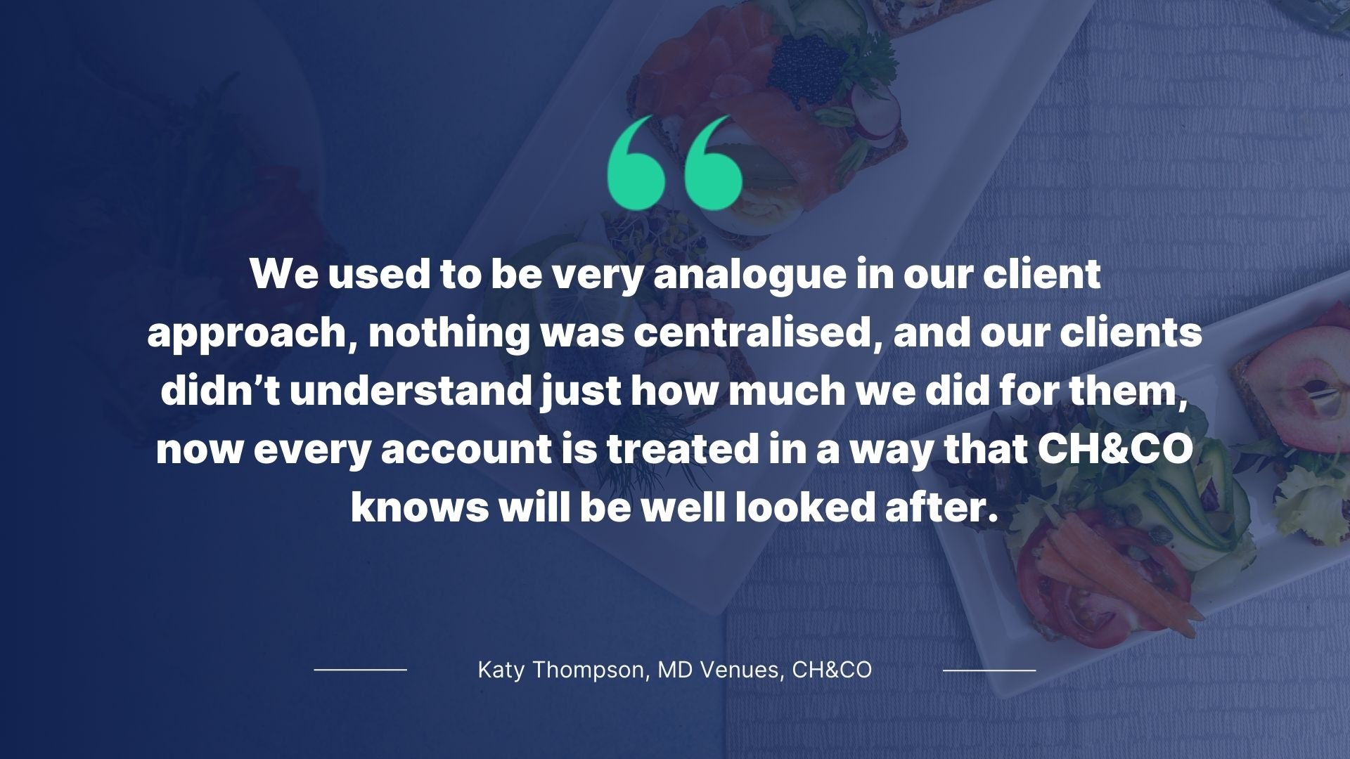 Quote by Katy Thompson, MD Venues, CH&CO: We used to be very analogue in our client approach, nothing was centralised, and our clients didn't understand just how much we did for them, now every account is treated in a way that CH&CO knows will be well looked after.