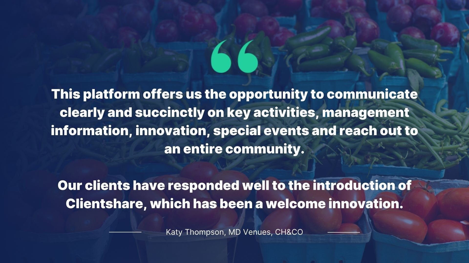Quote by Katy Thompson, MD Venues, CH&CO: This platform offers us the opportunity to communicate clearly and succinctly on key activities, management information, innovation, special events and reach out to an entire community. Our clients have responded well to the introduction of Clientshare, which has been a welcome innovation.