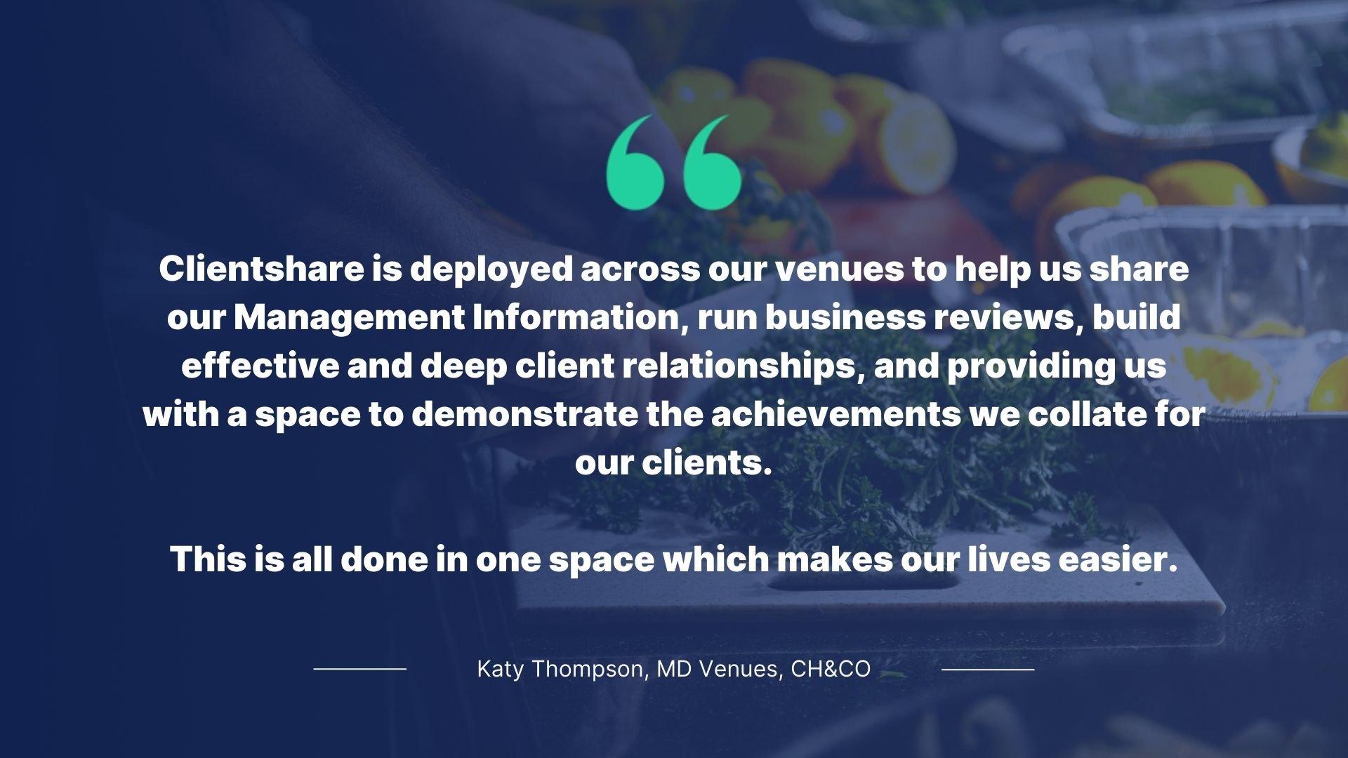 Quote by Katy Thompson, MD Venues, CH&CO: Clientshare is deployed across our venues to help us share our Management Information, run business reviews, build effective and deep client relationships, and providing us with a space to demonstarte the achievements we collate for our clients.  Thi sis all done in one space which makes our lives easier.
