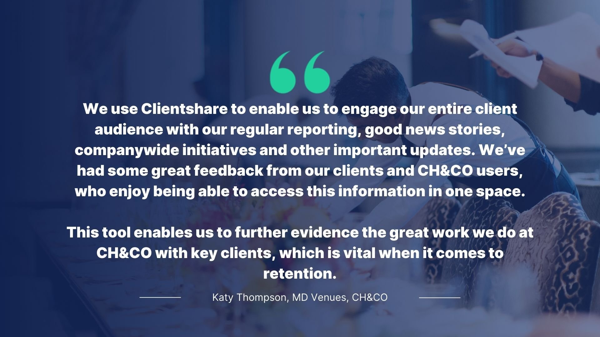 Quote by Katy Thompson, MD Venues, CH&CO: We use Clientshare to enable us to engage our entire client audience with our regular reporting, good news stories, company-wide initiatives and other important updates. We've had some great feedback from our clients and CH&CO users, who enjoy being able to access this information in one space. This tool enables us to further evidence the great work we do at CH&CO with key clients, which is vital when it comes to retention.