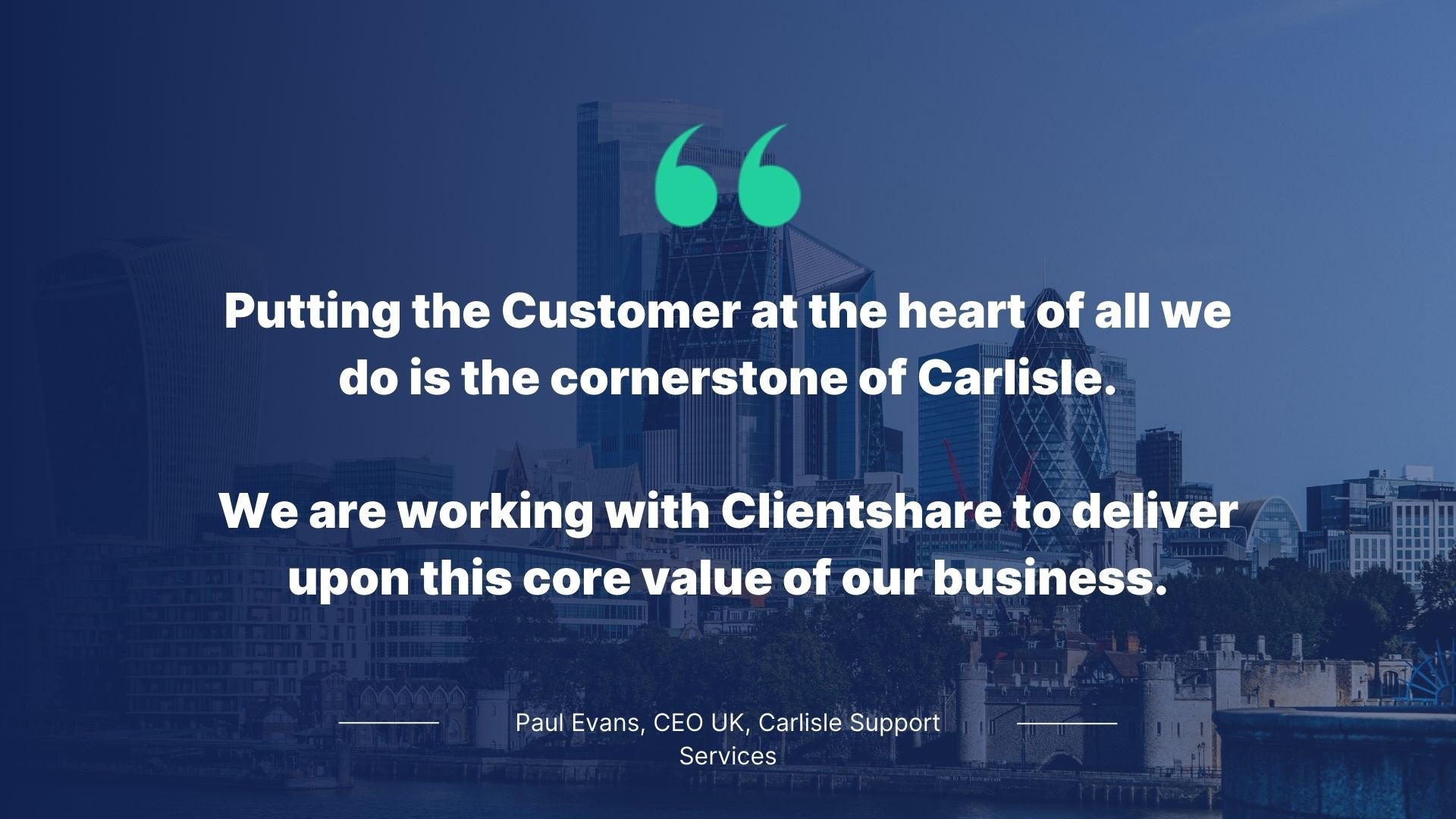 Quote by Paul Evans, CEO, Carlisle Support Services: Putting the customer at the heart of all we do is the cornerstone of Carlisle. We are working with Clientshare to deliver upon this core value of our business.