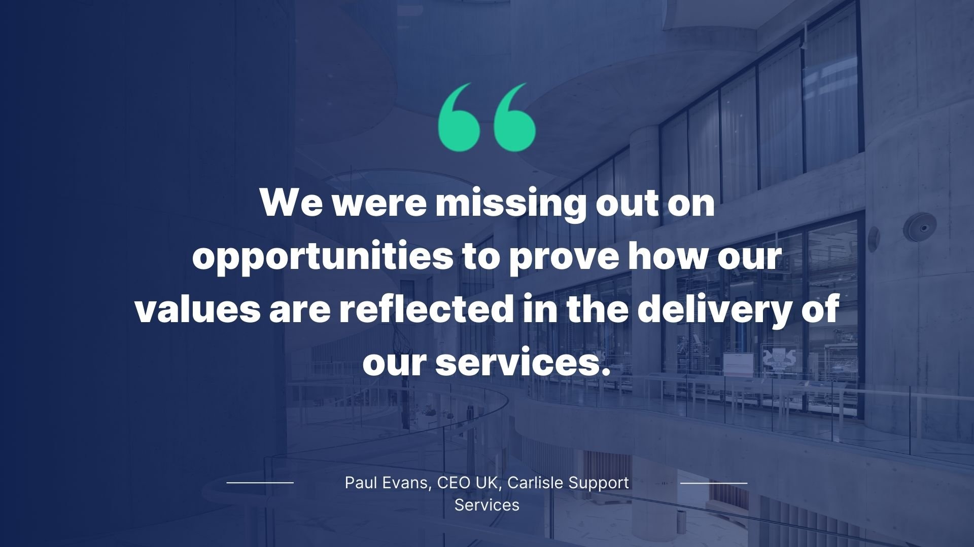 Quote by Paul Evans, CEO, Carlisle Support Services: We were missing out on opportunities to prove how our values are reflected in the delivery of our services.