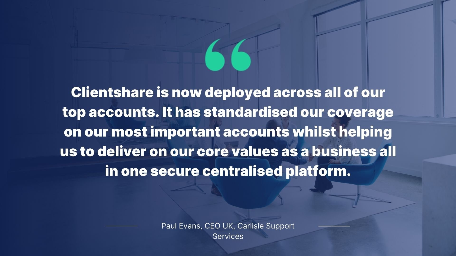 Quote by Paul Evans, CEO, Carlisle Support Services: Clientshare is now deployed across all of our top accounts. It has standardised our coverage on our most important core values as a business all in one secure platform.