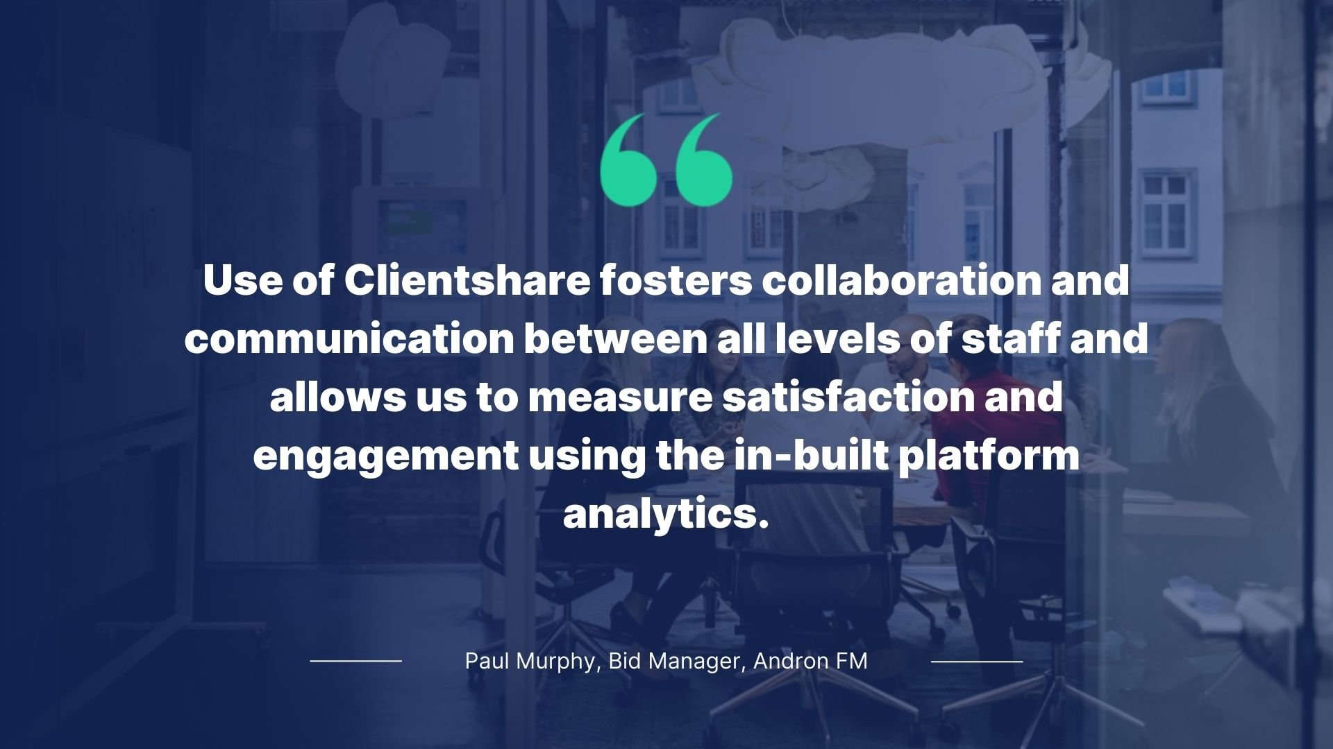 Quote by Paul Murphy, Bid Manager, Andron FM: Use of Clientshare fosters collaboration and communication between all levels of staff and allows us to measure satisfaction and engagement using the in-built platform analytics.