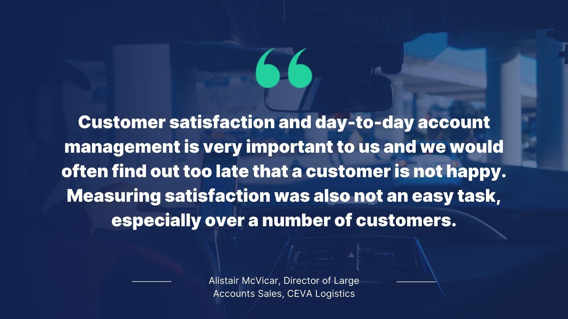 Quote be Alistair McVicar, Director of Large Accounts Sales, CEVA Logistics: Customer satisfaction and day-to-day account management is very important to us and we would often find out too late that a customer is not happy. Measuring satisfaction was also not an easy task, especially over a number of customers.