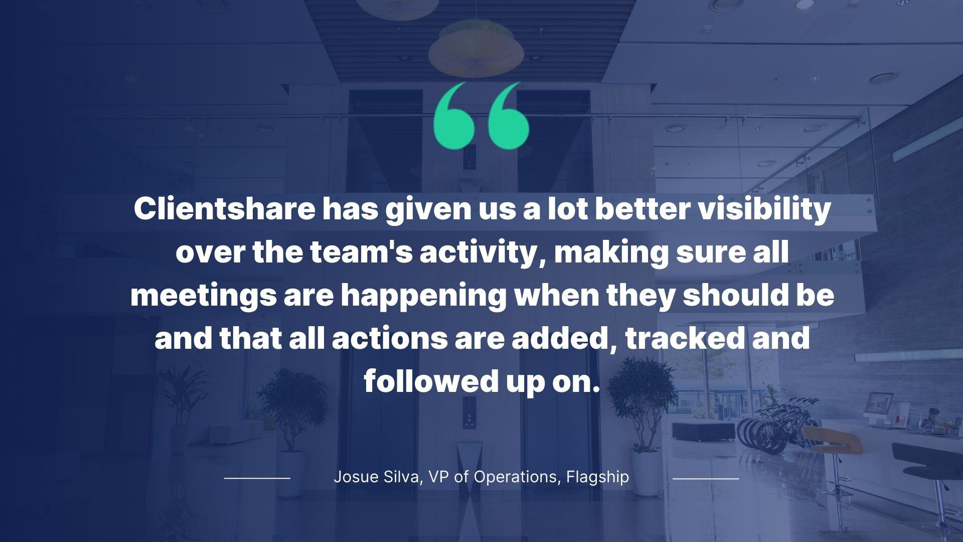 Quote from Josue Silva, VP of Operations, Flagship: Clientshare has given us a lot better visibility over the team's activity, making sure all meetings are happening when they should be and that all actions are added, tracked and followed up on.