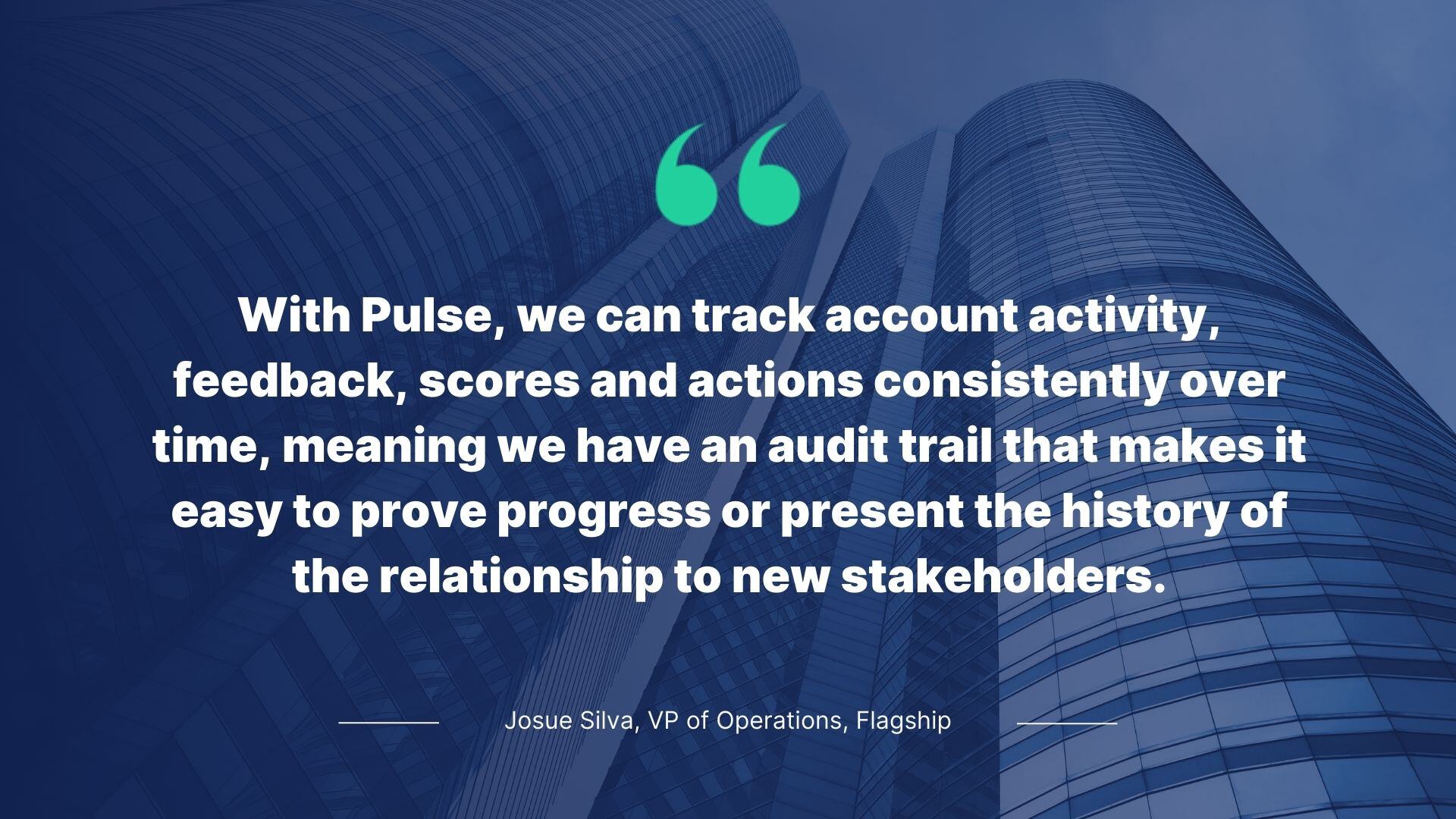Quote from Josue Silva, VP of Operations, Flagship: With Pulse, we can track accounts activity, feedback, scores and actions consistently over time, meaning we have an audit trail that makes it wasy to prove progress or present the history of the relationship to new stakeholders.