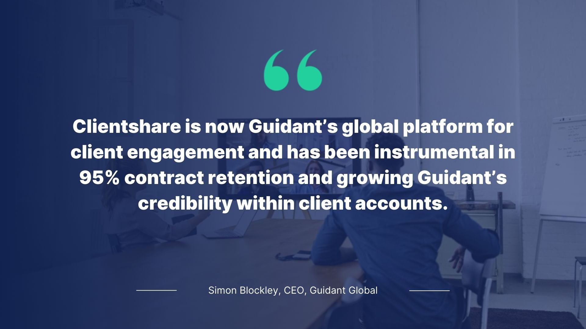 Quote by Simon Blockley, CEO, Guidant Global: Clientshare is now Guidant's global platform for client engagement ad has been instrumental in 95% contract retention and growing Guidant's credibility within client accounts.