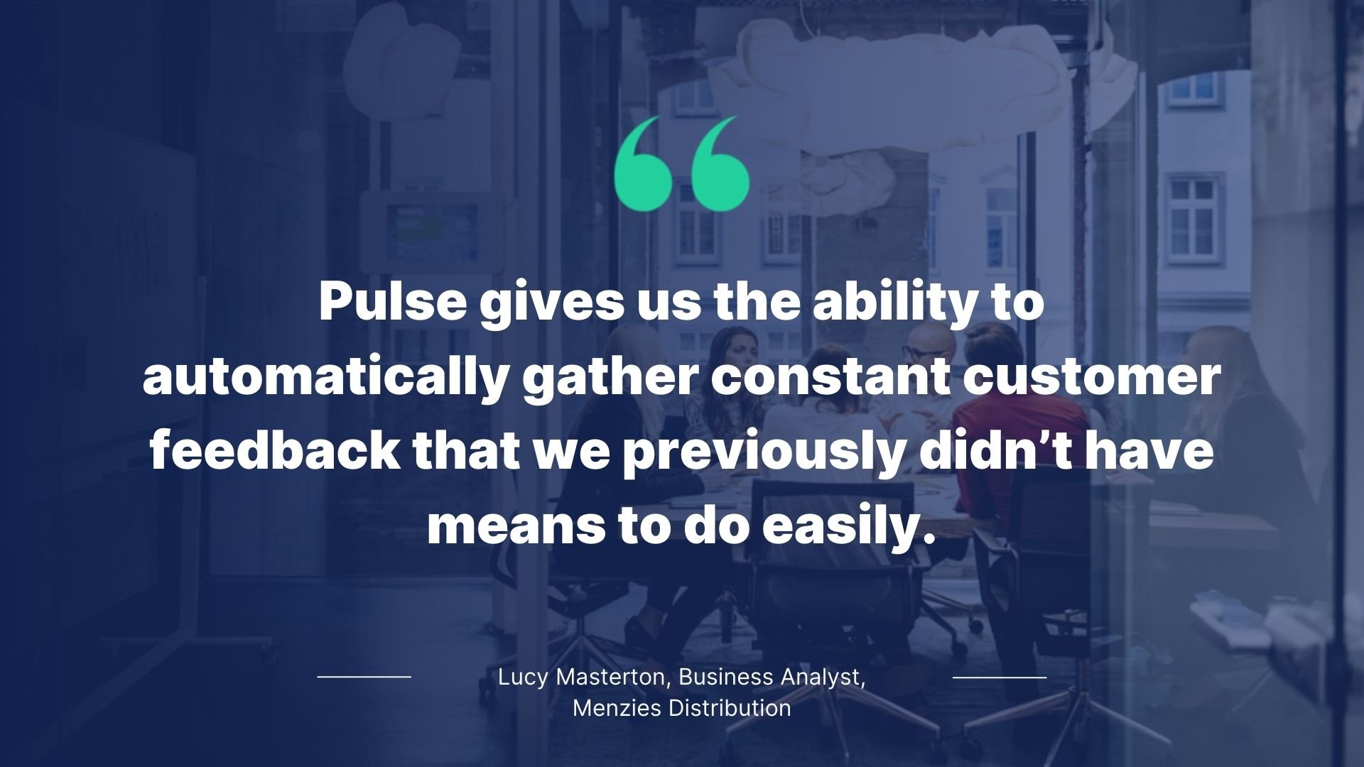 Quote by Lucy Masterton, Business Analyst, Menzies Distribution: Pulse gives us the ability to automatically gather constant customer feedback that we previously didn't have the means to do easily.