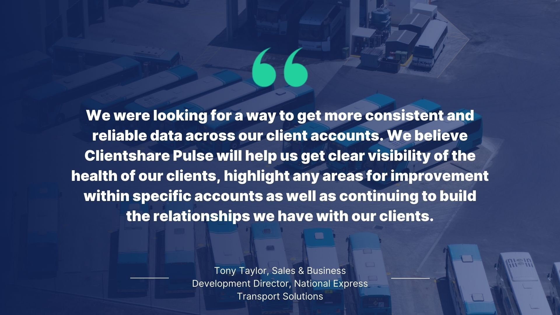 Quote by Tony Taylor, Sales & Business Development Director, National Express Transport Solutions: We were looking for a way to get more consistent and reliable data across our client accounts. We blieve Clientshare Pulse will help us get clear visibility of the health of our clients, highlight any areas for inprovement within specific accounts asa well as continuing to build the relationships we have with our clients.